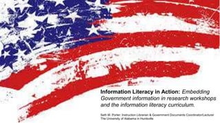 Information Literacy in Action: Embedding
Government information in research workshops
and the information literacy curriculum.
Seth M. Porter: Instruction Librarian & Government Documents Coordinator/Lecturer
The University of Alabama in Huntsville
 