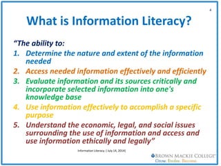 What is Information Literacy?
“The ability to:
1. Determine the nature and extent of the information
needed
2. Access needed information effectively and efficiently
3. Evaluate information and its sources critically and
incorporate selected information into one's
knowledge base
4. Use information effectively to accomplish a specific
purpose
5. Understand the economic, legal, and social issues
surrounding the use of information and access and
use information ethically and legally”
4
Information Literacy. ( July 14, 2014)
 