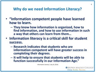 Why do we need Information Literacy?
• “Information competent people have learned
how to learn.
– They know how information is organized, how to
find information, and how to use information in such
a way that others can learn from them…
• Information literacy is a critical skill for student
success.
– Research indicates that students who are
information competent will have greater success in
completing their degrees.
– It will help to ensure that students will be able to
function successfully in our Information Age.”
6
Information Literacy. ( July 14, 2014)
 