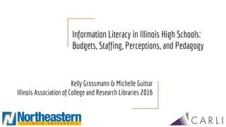 Information Literacy in Illinois High Schools:
Budgets, Staffing, Perceptions, and Pedagogy
Kelly Grossmann & Michelle Guittar
Illinois Association of College and Research Libraries 2016
 