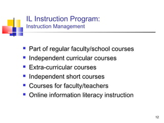 IL Instruction Program:
    Instruction Management


    Part of regular faculty/school courses
    Independent curricular courses
    Extra-curricular courses
    Independent short courses
    Courses for faculty/teachers
    Online information literacy instruction


                                               12
 
