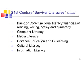 21st Century “Survival Literacies”       (Unesco)




1.   Basic or Core functional literacy fluencies of
     reading, writing, oralcy and numeracy
2.   Computer Literacy
3.   Media Literacy
4.   Distance Education and E-Learning
5.   Cultural Literacy
6.   Information Literacy

                                                    2
 