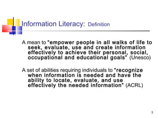 Information Literacy:        Definition


A mean to “empower people in all walks of life to
  seek, evaluate, use and create information
  effectively to achieve their personal, social,
  occupational and educational goals” (Unesco)

A set of abilities requiring individuals to “recognize
  when information is needed and have the
  ability to locate, evaluate, and use
  effectively the needed information” (ACRL)




                                                         3
 