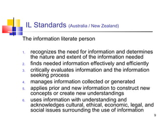 IL Standards (Australia / New Zealand)
The information literate person

1.    recognizes the need for information and determines
      the nature and extent of the information needed
2.    finds needed information effectively and efficiently
3.    critically evaluates information and the information
      seeking process
4.    manages information collected or generated
5.    applies prior and new information to construct new
      concepts or create new understandings
6.    uses information with understanding and
      acknowledges cultural, ethical, economic, legal, and
      social issues surrounding the use of information
                                                             9
 
