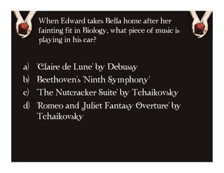 When Edward takes Bella home after her
      fainting fit in Biology, what piece of music is
      playing in his car?


a)    'Claire de Lune' by Debussy
b)    Beethoven's 'Ninth Symphony'
c)    'The Nutcracker Suite' by Tchaikovsky
d)    'Romeo and Juliet Fantasy Overture' by
      Tchaikovsky
 