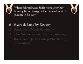 When Edward takes Bella home after her
      fainting fit in Biology, what piece of music is
      playing in his car?


a)    'Claire de Lune' by Debussy
b)    Beethoven's 'Ninth Symphony'
c)    'The Nutcracker Suite' by Tchaikovsky
d)    'Romeo and Juliet Fantasy Overture' by
      Tchaikovsky
 