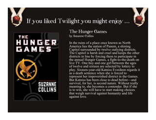 If you liked Twilight you might enjoy …
                The Hunger Games
                by Suzanne Collins

                In the ruins of a place once known as North
                America lies the nation of Panem, a shining
                Capitol surrounded by twelve outlying districts.
                The Capitol is harsh and cruel and keeps the other
                districts in line by forcing them to participate in
                the annual Hunger Games, a fight-to-the-death on
                live TV. One boy and one girl between the ages
                of twelve and sixteen are selected by lottery to
                play. Sixteen-year-old Katniss Everdeen regards it
                as a death sentence when she is forced to
                represent her impoverished district in the Games.
                But Katniss has been close to dead before—and
                survival, for her, is second nature. Without really
                meaning to, she becomes a contender. But if she
                is to win, she will have to start making choices
                that weigh survival against humanity and life
                against love.
 