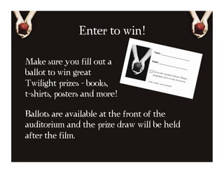 Enter to win!

Make sure you fill out a
ballot to win great
Twilight prizes - books,
t-shirts, posters and more!

Ballots are available at the front of the
auditorium and the prize draw will be held
after the film.
 