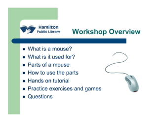 Workshop Overview

    What is a mouse?
    What is it used for?
    Parts of a mouse
    How to use the parts
    Hands on tutorial
    Practice exercises and games
    Questions
 