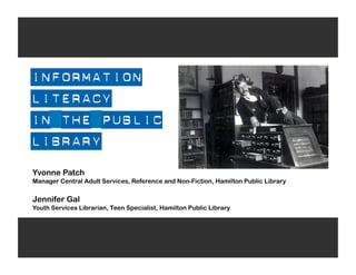 INFORMATION
LITERACY
IN THE PUBLIC
LIBRARY
Yvonne Patch
Manager Central Adult Services, Reference and Non-Fiction, Hamilton Public Library

Jennifer Gal
Youth Services Librarian, Teen Specialist, Hamilton Public Library
 