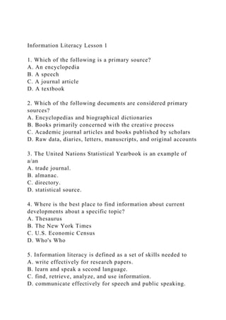 Information Literacy Lesson 1
1. Which of the following is a primary source?
A. An encyclopedia
B. A speech
C. A journal article
D. A textbook
2. Which of the following documents are considered primary
sources?
A. Encyclopedias and biographical dictionaries
B. Books primarily concerned with the creative process
C. Academic journal articles and books published by scholars
D. Raw data, diaries, letters, manuscripts, and original accounts
3. The United Nations Statistical Yearbook is an example of
a/an
A. trade journal.
B. almanac.
C. directory.
D. statistical source.
4. Where is the best place to find information about current
developments about a specific topic?
A. Thesaurus
B. The New York Times
C. U.S. Economic Census
D. Who's Who
5. Information literacy is defined as a set of skills needed to
A. write effectively for research papers.
B. learn and speak a second language.
C. find, retrieve, analyze, and use information.
D. communicate effectively for speech and public speaking.
 