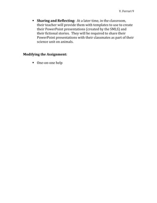 V. Ferrari 9


      Sharing and Reflecting: At a later time, in the classroom,
       their teacher will provide them with templates to use to create
       their PowerPoint presentations (created by the SMLS) and
       their fictional stories. They will be required to share their
       PowerPoint presentations with their classmates as part of their
       science unit on animals.


Modifying the Assignment:

      One-on-one help
 