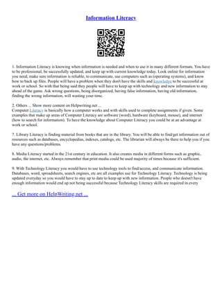 Information Literacy
1. Information Literacy is knowing when information is needed and when to use it in many different formats. You have
to be professional, be successfully updated, and keep up with current knowledge today. Look online for information
you need, make sure information is reliable, to communicate, use computers such as (operating systems), and know
how to back up files. People will have a problem when they don't have the skills and knowledge to be successful at
work or school. So with that being said they people will have to keep up with technology and new information to stay
ahead of the game. Ask wrong questions, being disorganized, having false information, having old information,
finding the wrong information, will wasting your time.
2. Others ... Show more content on Helpwriting.net ...
Computer Literacy is basically how a computer works and with skills used to complete assignments if given. Some
examples that make up areas of Computer Literacy are software (word), hardware (keyboard, mouse), and internet
(how to search for information). To have the knowledge about Computer Literacy you could be at an advantage at
work or school.
7. Library Literacy is finding material from books that are in the library. You will be able to find/get information out of
resources such as databases, encyclopedias, indexes, catalogs, etc. The librarian will always be there to help you if you
have any questions/problems.
8. Media Literacy started in the 21st century in education. It also creates media in different forms such as graphic,
audio, the internet, etc. Always remember that print media could be used majority of times because it's sufficient.
9. With Technology Literacy you would have to use technology tools to find/access, and communicate information.
Databases, word, spreadsheets, search engines, etc are all examples use for Technology Literacy. Technology is being
updated everyday so you would have to stay up to date to keep up with new information. People who doesn't have
enough information would end up not being successful because Technology Literacy skills are required in every
... Get more on HelpWriting.net ...
 