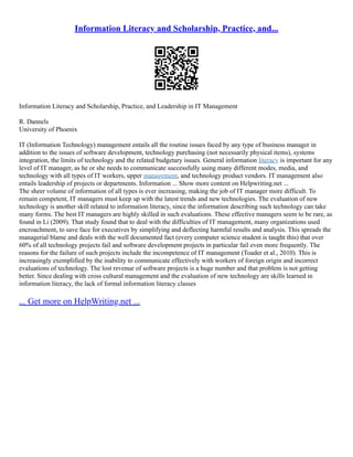 Information Literacy and Scholarship, Practice, and...
Information Literacy and Scholarship, Practice, and Leadership in IT Management
R. Dannels
University of Phoenix
IT (Information Technology) management entails all the routine issues faced by any type of business manager in
addition to the issues of software development, technology purchasing (not necessarily physical items), systems
integration, the limits of technology and the related budgetary issues. General information literacy is important for any
level of IT manager, as he or she needs to communicate successfully using many different modes, media, and
technology with all types of IT workers, upper management, and technology product vendors. IT management also
entails leadership of projects or departments. Information ... Show more content on Helpwriting.net ...
The sheer volume of information of all types is ever increasing, making the job of IT manager more difficult. To
remain competent, IT managers must keep up with the latest trends and new technologies. The evaluation of new
technology is another skill related to information literacy, since the information describing such technology can take
many forms. The best IT managers are highly skilled in such evaluations. These effective managers seem to be rare, as
found in Li (2009). That study found that to deal with the difficulties of IT management, many organizations used
encroachment, to save face for executives by simplifying and deflecting harmful results and analysis. This spreads the
managerial blame and deals with the well documented fact (every computer science student is taught this) that over
60% of all technology projects fail and software development projects in particular fail even more frequently. The
reasons for the failure of such projects include the incompetence of IT management (Toader et al., 2010). This is
increasingly exemplified by the inability to communicate effectively with workers of foreign origin and incorrect
evaluations of technology. The lost revenue of software projects is a huge number and that problem is not getting
better. Since dealing with cross cultural management and the evaluation of new technology are skills learned in
information literacy, the lack of formal information literacy classes
... Get more on HelpWriting.net ...
 