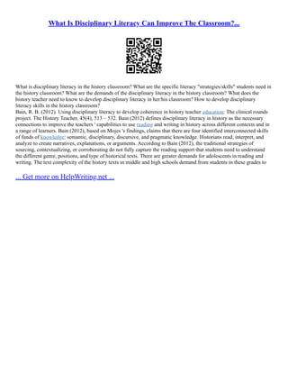 What Is Disciplinary Literacy Can Improve The Classroom?...
What is disciplinary literacy in the history classroom? What are the specific literacy "strategies/skills" students need in
the history classroom? What are the demands of the disciplinary literacy in the history classroom? What does the
history teacher need to know to develop disciplinary literacy in her/his classroom? How to develop disciplinary
literacy skills in the history classroom?
Bain, R. B. (2012). Using disciplinary literacy to develop coherence in history teacher education: The clinical rounds
project. The History Teacher, 45(4), 513 – 532. Bain (2012) defines disciplinary literacy in history as the necessary
connections to improve the teachers ' capabilities to use reading and writing in history across different contexts and in
a range of learners. Bain (2012), based on Mojes 's findings, claims that there are four identified interconnected skills
of funds of knowledge: semantic, disciplinary, discursive, and pragmatic knowledge. Historians read, interpret, and
analyze to create narratives, explanations, or arguments. According to Bain (2012), the traditional strategies of
sourcing, contextualizing, or corroborating do not fully capture the reading support that students need to understand
the different genre, positions, and type of historical texts. There are greater demands for adolescents in reading and
writing. The text complexity of the history texts in middle and high schools demand from students in these grades to
... Get more on HelpWriting.net ...
 