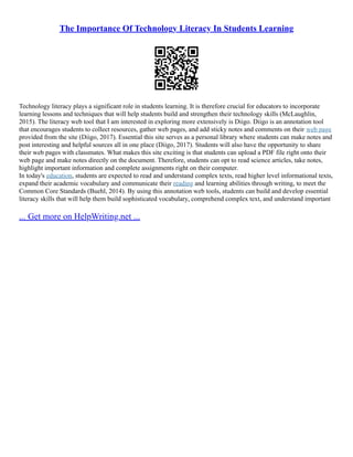 The Importance Of Technology Literacy In Students Learning
Technology literacy plays a significant role in students learning. It is therefore crucial for educators to incorporate
learning lessons and techniques that will help students build and strengthen their technology skills (McLaughlin,
2015). The literacy web tool that I am interested in exploring more extensively is Diigo. Diigo is an annotation tool
that encourages students to collect resources, gather web pages, and add sticky notes and comments on their web page
provided from the site (Diigo, 2017). Essential this site serves as a personal library where students can make notes and
post interesting and helpful sources all in one place (Diigo, 2017). Students will also have the opportunity to share
their web pages with classmates. What makes this site exciting is that students can upload a PDF file right onto their
web page and make notes directly on the document. Therefore, students can opt to read science articles, take notes,
highlight important information and complete assignments right on their computer.
In today's education, students are expected to read and understand complex texts, read higher level informational texts,
expand their academic vocabulary and communicate their reading and learning abilities through writing, to meet the
Common Core Standards (Buehl, 2014). By using this annotation web tools, students can build and develop essential
literacy skills that will help them build sophisticated vocabulary, comprehend complex text, and understand important
... Get more on HelpWriting.net ...
 