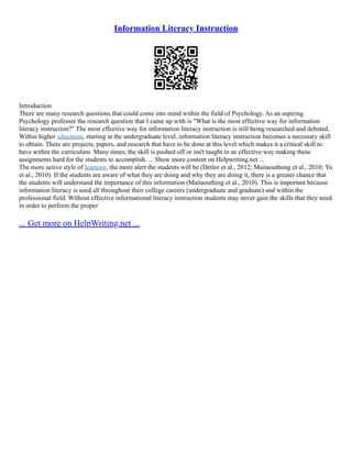 Information Literacy Instruction
Introduction
There are many research questions that could come into mind within the field of Psychology. As an aspiring
Psychology professor the research question that I came up with is "What is the most effective way for information
literacy instruction?" The most effective way for information literacy instruction is still being researched and debated.
Within higher education, starting at the undergraduate level, information literacy instruction becomes a necessary skill
to obtain. There are projects, papers, and research that have to be done at this level which makes it a critical skill to
have within the curriculum. Many times, the skill is pushed off or isn't taught in an effective way making these
assignments hard for the students to accomplish. ... Show more content on Helpwriting.net ...
The more active style of learning, the more alert the students will be (Detlor et al., 2012; Maitaouthong et al., 2010; Yu
et al., 2010). If the students are aware of what they are doing and why they are doing it, there is a greater chance that
the students will understand the importance of this information (Maitaouthing et al., 2010). This is important because
information literacy is used all throughout their college careers (undergraduate and graduate) and within the
professional field. Without effective informational literacy instruction students may never gain the skills that they need
in order to perform the proper
... Get more on HelpWriting.net ...
 