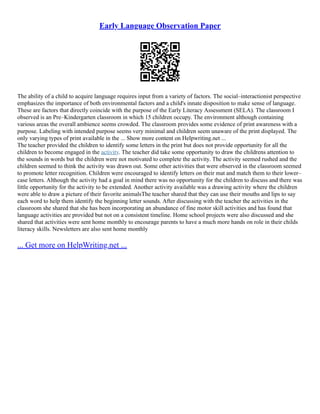 Early Language Observation Paper
The ability of a child to acquire language requires input from a variety of factors. The social–interactionist perspective
emphasizes the importance of both environmental factors and a child's innate disposition to make sense of language.
These are factors that directly coincide with the purpose of the Early Literacy Assessment (SELA). The classroom I
observed is an Pre–Kindergarten classroom in which 15 children occupy. The environment although containing
various areas the overall ambience seems crowded. The classroom provides some evidence of print awareness with a
purpose. Labeling with intended purpose seems very minimal and children seem unaware of the print displayed. The
only varying types of print available in the ... Show more content on Helpwriting.net ...
The teacher provided the children to identify some letters in the print but does not provide opportunity for all the
children to become engaged in the activity. The teacher did take some opportunity to draw the childrens attention to
the sounds in words but the children were not motivated to complete the activity. The activity seemed rushed and the
children seemed to think the activity was drawn out. Some other activities that were observed in the classroom seemed
to promote letter recognition. Children were encouraged to identify letters on their mat and match them to their lower–
case letters. Although the activity had a goal in mind there was no opportunity for the children to discuss and there was
little opportunity for the activity to be extended. Another activity available was a drawing activity where the children
were able to draw a picture of their favorite animalsThe teacher shared that they can use their mouths and lips to say
each word to help them identify the beginning letter sounds. After discussing with the teacher the activities in the
classroom she shared that she has been incorporating an abundance of fine motor skill activities and has found that
language activities are provided but not on a consistent timeline. Home school projects were also discussed and she
shared that activities were sent home monthly to encourage parents to have a much more hands on role in their childs
literacy skills. Newsletters are also sent home monthly
... Get more on HelpWriting.net ...
 