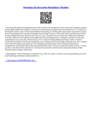Questions On Increasing Disciplinary Reading
1. Increasing Disciplinary Reading Biancarosa (2012) states in the introduction to this section that as students progress
up through the grades their reading in content–area courses becomes progressively more distinct (p. 47). A student in a
fourth grade science course will encounter different terminology in a fourth grade social studies course and even more
diverse terminology by the time they reach high school biology. However, I have often found, and Biancarosa (2012)
as acknowledges that many schools do not focus on reading instruction across content areas. Biancarosa elaborates,
"too often, schools do not explicitly teach students how the reasoning processes, strategies, and rules for achieving
comprehension vary across the content areas" (p. 47). In order to develop adolescents' literacy skills we need to
increase their interaction with diverse disciplinary texts. Looking at this from the higher education lens, once a student
moves from the college–prep classroom to the collegiate environment they will be required to demonstrate
comprehension and research skills in their specialized field of study. The best measure that teachers in the K–12 arena
can do to assist them for this transition is to increase their interaction with these texts during the duration of their
elementary and secondary school years.
2. Help Students Achieve Proficiency in Digital Reading This was rather a common sense recommendation given how
much technology and digital reading students are
... Get more on HelpWriting.net ...
 