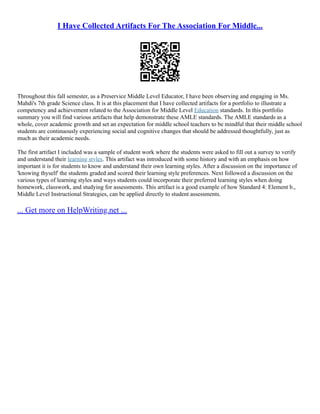 I Have Collected Artifacts For The Association For Middle...
Throughout this fall semester, as a Preservice Middle Level Educator, I have been observing and engaging in Ms.
Mahdi's 7th grade Science class. It is at this placement that I have collected artifacts for a portfolio to illustrate a
competency and achievement related to the Association for Middle Level Education standards. In this portfolio
summary you will find various artifacts that help demonstrate these AMLE standards. The AMLE standards as a
whole, cover academic growth and set an expectation for middle school teachers to be mindful that their middle school
students are continuously experiencing social and cognitive changes that should be addressed thoughtfully, just as
much as their academic needs.
The first artifact I included was a sample of student work where the students were asked to fill out a survey to verify
and understand their learning styles. This artifact was introduced with some history and with an emphasis on how
important it is for students to know and understand their own learning styles. After a discussion on the importance of
'knowing thyself' the students graded and scored their learning style preferences. Next followed a discussion on the
various types of learning styles and ways students could incorporate their preferred learning styles when doing
homework, classwork, and studying for assessments. This artifact is a good example of how Standard 4: Element b.,
Middle Level Instructional Strategies, can be applied directly to student assessments.
... Get more on HelpWriting.net ...
 