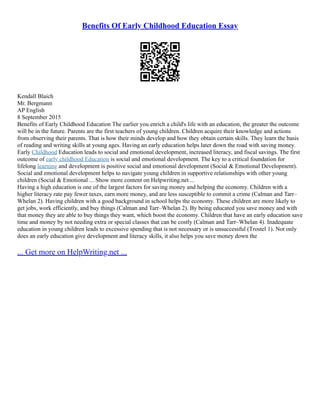 Benefits Of Early Childhood Education Essay
Kendall Blaich
Mr. Bergmann
AP English
8 September 2015
Benefits of Early Childhood Education The earlier you enrich a child's life with an education, the greater the outcome
will be in the future. Parents are the first teachers of young children. Children acquire their knowledge and actions
from observing their parents. That is how their minds develop and how they obtain certain skills. They learn the basis
of reading and writing skills at young ages. Having an early education helps later down the road with saving money.
Early Childhood Education leads to social and emotional development, increased literacy, and fiscal savings. The first
outcome of early childhood Education is social and emotional development. The key to a critical foundation for
lifelong learning and development is positive social and emotional development (Social & Emotional Development).
Social and emotional development helps to navigate young children in supportive relationships with other young
children (Social & Emotional ... Show more content on Helpwriting.net ...
Having a high education is one of the largest factors for saving money and helping the economy. Children with a
higher literacy rate pay fewer taxes, earn more money, and are less susceptible to commit a crime (Calman and Tarr–
Whelan 2). Having children with a good background in school helps the economy. These children are more likely to
get jobs, work efficiently, and buy things (Calman and Tarr–Whelan 2). By being educated you save money and with
that money they are able to buy things they want, which boost the economy. Children that have an early education save
time and money by not needing extra or special classes that can be costly (Calman and Tarr–Whelan 4). Inadequate
education in young children leads to excessive spending that is not necessary or is unsuccessful (Trostel 1). Not only
does an early education give development and literacy skills, it also helps you save money down the
... Get more on HelpWriting.net ...
 