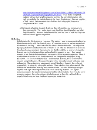C. Turner 4
http://crissyjturnerportfolio.pbworks.com/w/page/65402214/The%20United%20S
tates%20Government%20Infographic%20Activity. When that is completed,
students will use their graphic organizer and type the correct information into
each box and also the statistical data in the chart. Students may then add graphics
of their choice. When students have finished their infographic, have them
complete the K-W-L chart.
oSharing and reflecting: Students displayed their infographics and explained how
they completed it. They spoke about what they liked about Piktochart and what
they did not like. Students also discussed the pros and cons of how working with
someone on this type of assignment.
Reflection:
Collaborating for this lesson was very easy. The teacher I used is my partner teacher who
I have been teaming with for almost 9 years. We met one afternoon, and she showed me
what she was teaching. I asked her what she wanted the outcome to be. She responded
by saying that she wanted our students to be able to tell what the differences in levels and
branches of our government. I explained to her that I would like to review websites (the
Internet was previously taught) that are beneficial for students to use. I then wanted
students to use these websites and other resources to fill out a graphic organizer. Then, I
want students to be able to use that information and complete an infographic using
Piktochart. The lesson went better than I had expected. For one, I was worried about
students using the Internet. However, they proved me wrong by using it with great care
and caution. My next concern was students using Piktochart. Students showed great
responsibility in using this infographic website. They asked for help when needed. My
last concern was students working well with each other. Students are strategically put
together with high achieving students with lower achieving students. The higher
achieving students did take the initiative and lead the other students. However, the lower
achieving students showed great interest in helping and so they did. All in all, I was
proud of this lesson and hope that I can improve on it next time.
 