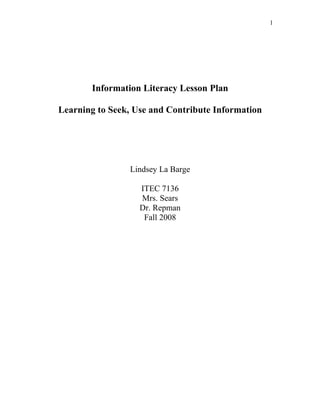1




       Information Literacy Lesson Plan

Learning to Seek, Use and Contribute Information




                Lindsey La Barge

                   ITEC 7136
                   Mrs. Sears
                   Dr. Repman
                    Fall 2008
 
