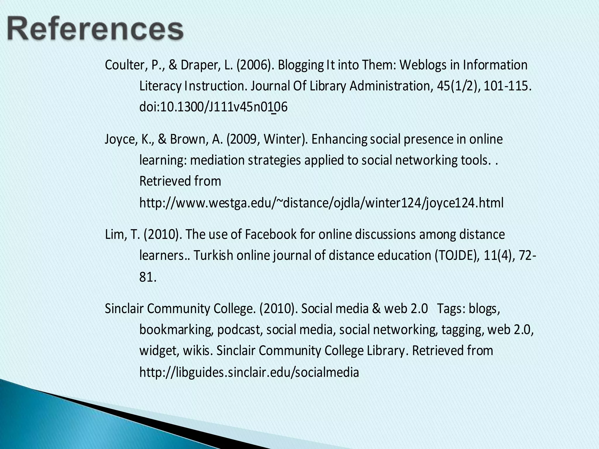 Coulter, P., & Draper, L. (2006). BloggingIt into Them: Weblogs in Information
Literacy Instruction. Journal Of Library Administration, 45(1/2), 101-115.
doi:10.1300/J111v45n01̱06
Joyce, K., & Brown, A. (2009, Winter). Enhancingsocial presence in online
learning: mediation strategies applied to social networking tools. .
Retrieved from
http://www.westga.edu/~distance/ojdla/winter124/joyce124.html
Lim, T. (2010). The use of Facebook for online discussions among distance
learners.. Turkish online journal of distance education (TOJDE), 11(4), 72-
81.
Sinclair Community College. (2010). Social media & web 2.0 Tags: blogs,
bookmarking, podcast, social media, social networking, tagging, web 2.0,
widget, wikis. Sinclair Community College Library. Retrieved from
http://libguides.sinclair.edu/socialmedia
 