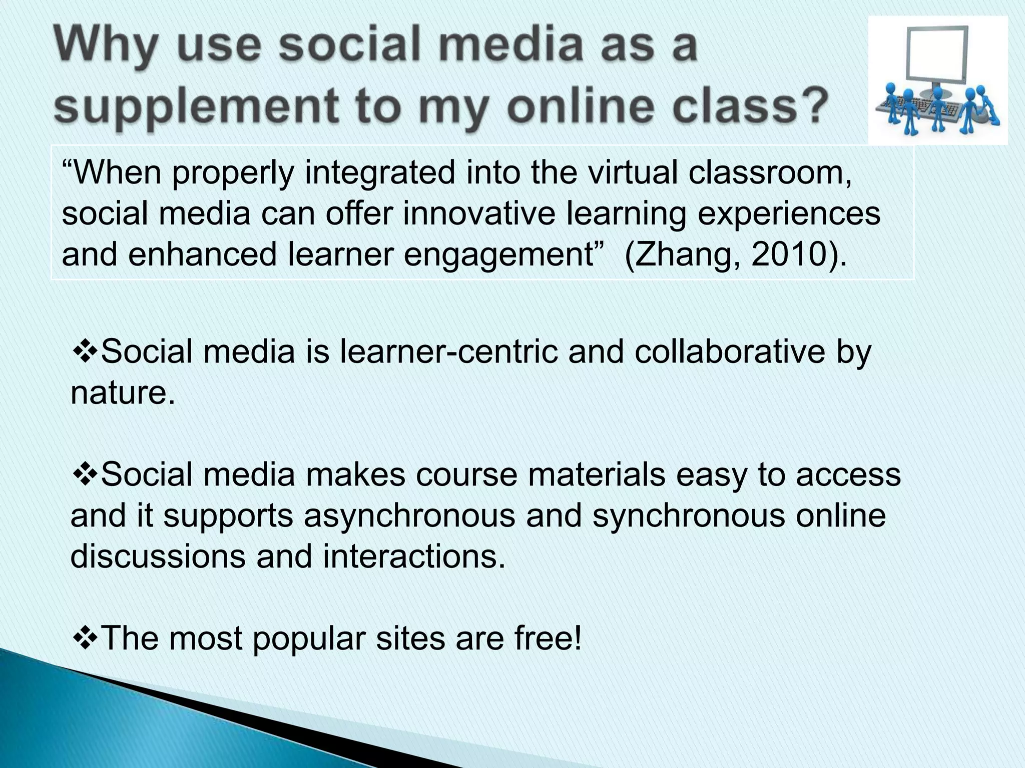 “When properly integrated into the virtual classroom,
social media can offer innovative learning experiences
and enhanced learner engagement” (Zhang, 2010).
Social media is learner-centric and collaborative by
nature.
Social media makes course materials easy to access
and it supports asynchronous and synchronous online
discussions and interactions.
The most popular sites are free!
 