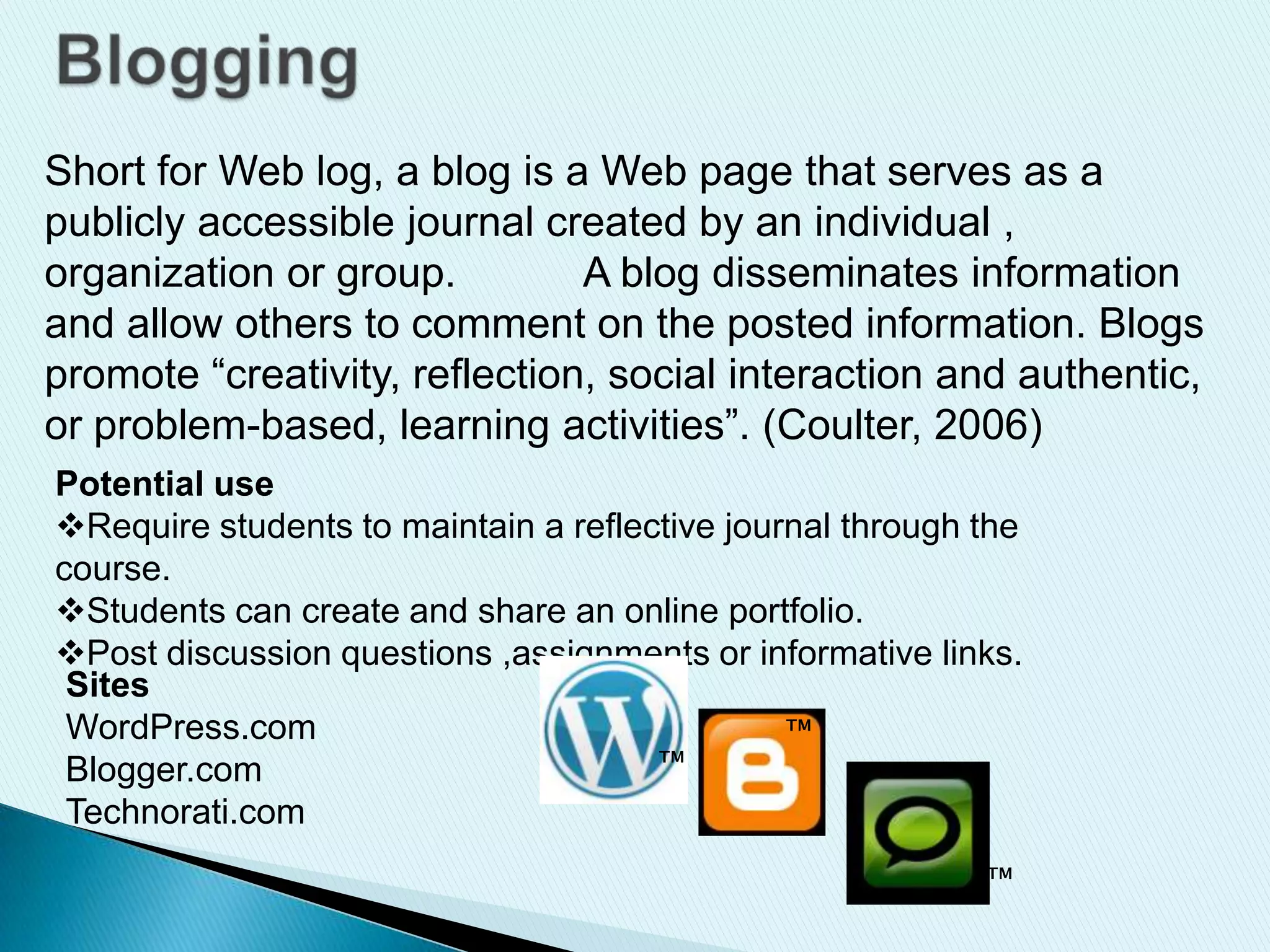Short for Web log, a blog is a Web page that serves as a
publicly accessible journal created by an individual ,
organization or group. A blog disseminates information
and allow others to comment on the posted information. Blogs
promote “creativity, reflection, social interaction and authentic,
or problem-based, learning activities”. (Coulter, 2006)
Potential use
Require students to maintain a reflective journal through the
course.
Students can create and share an online portfolio.
Post discussion questions ,assignments or informative links.
Sites
WordPress.com
Blogger.com
Technorati.com
™
™
™
 
