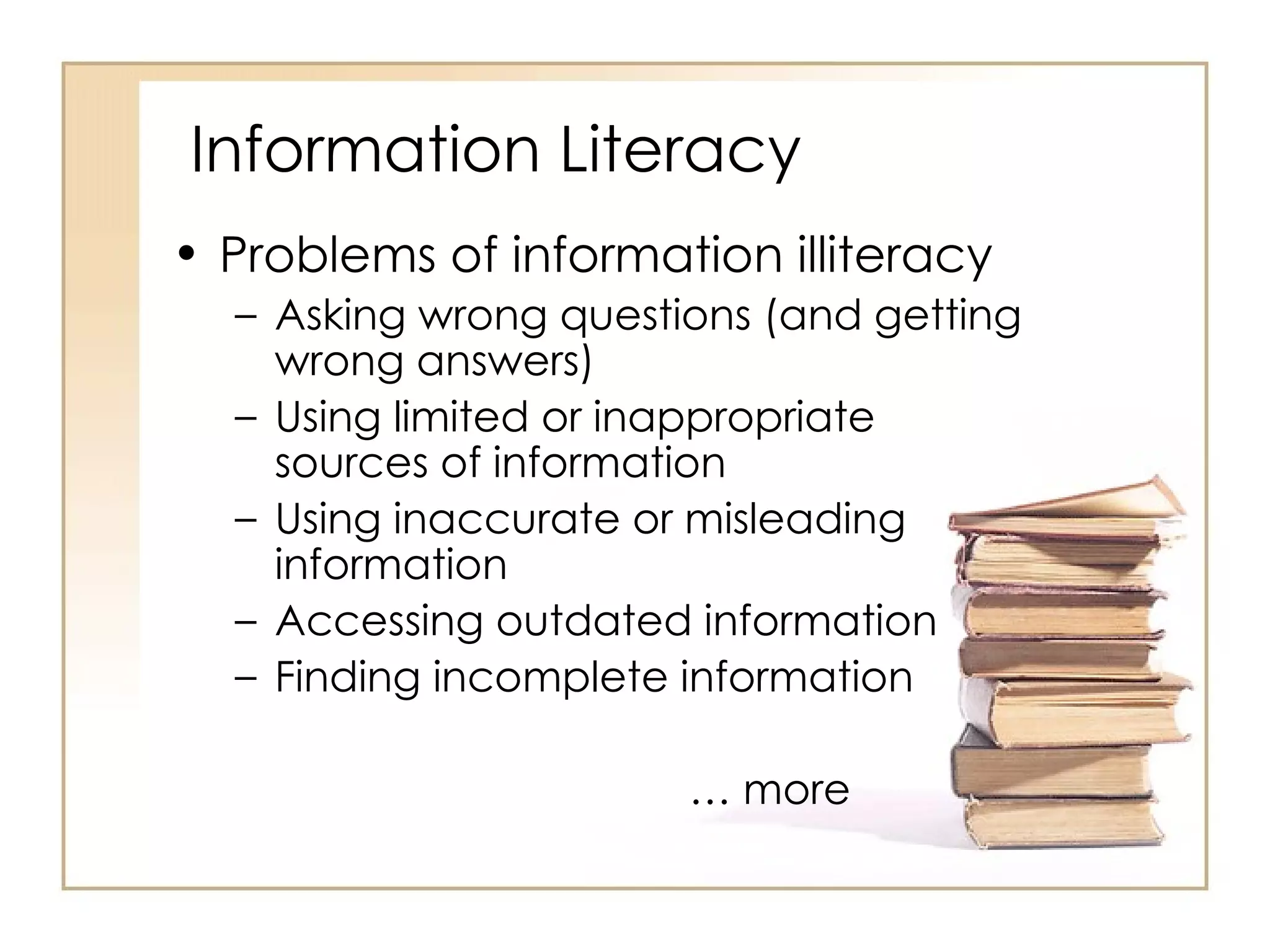 Information Literacy Problems of information illiteracy Asking wrong questions (and getting wrong answers) Using limited or inappropriate sources of information Using inaccurate or misleading information Accessing outdated information Finding incomplete information …  more 