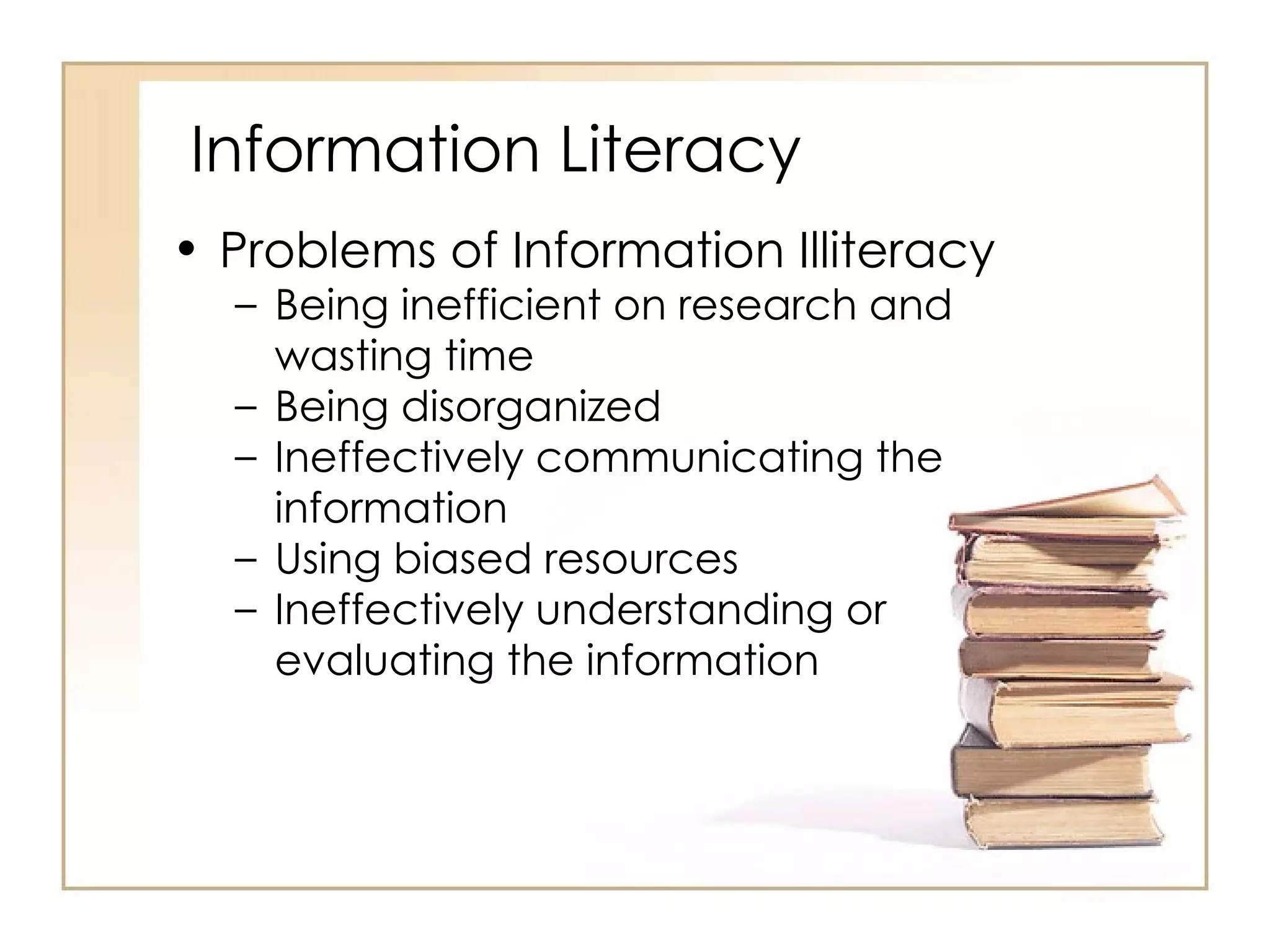 Information Literacy Problems of Information Illiteracy  Being inefficient on research and wasting time Being disorganized Ineffectively communicating the information Using biased resources Ineffectively understanding or evaluating the information 