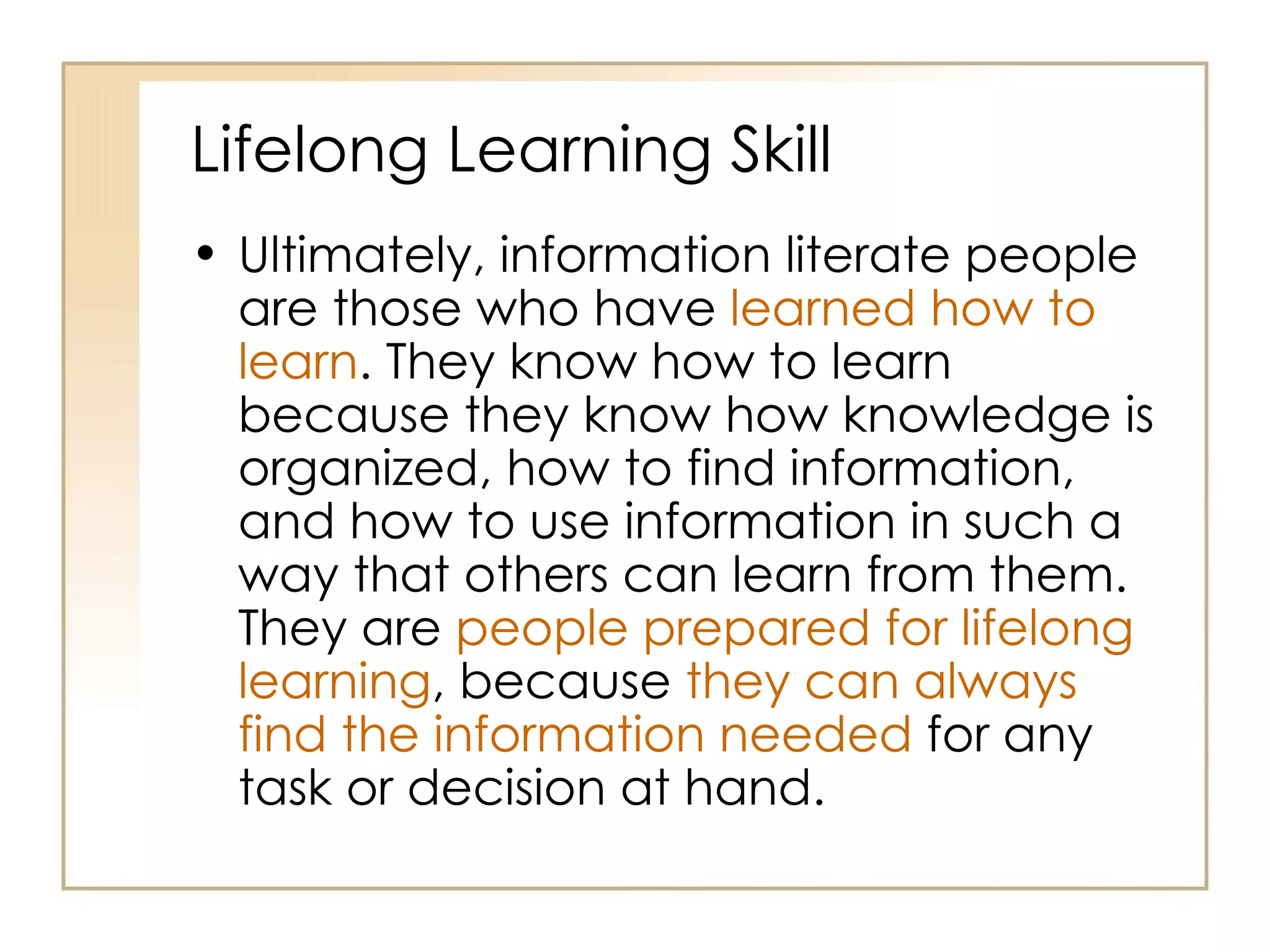 Lifelong Learning Skill Ultimately, information literate people are those who have  learned how to learn . They know how to learn because they know how knowledge is organized, how to find information, and how to use information in such a way that others can learn from them. They are  people prepared for lifelong learning , because  they can always find the information needed  for any task or decision at hand.  