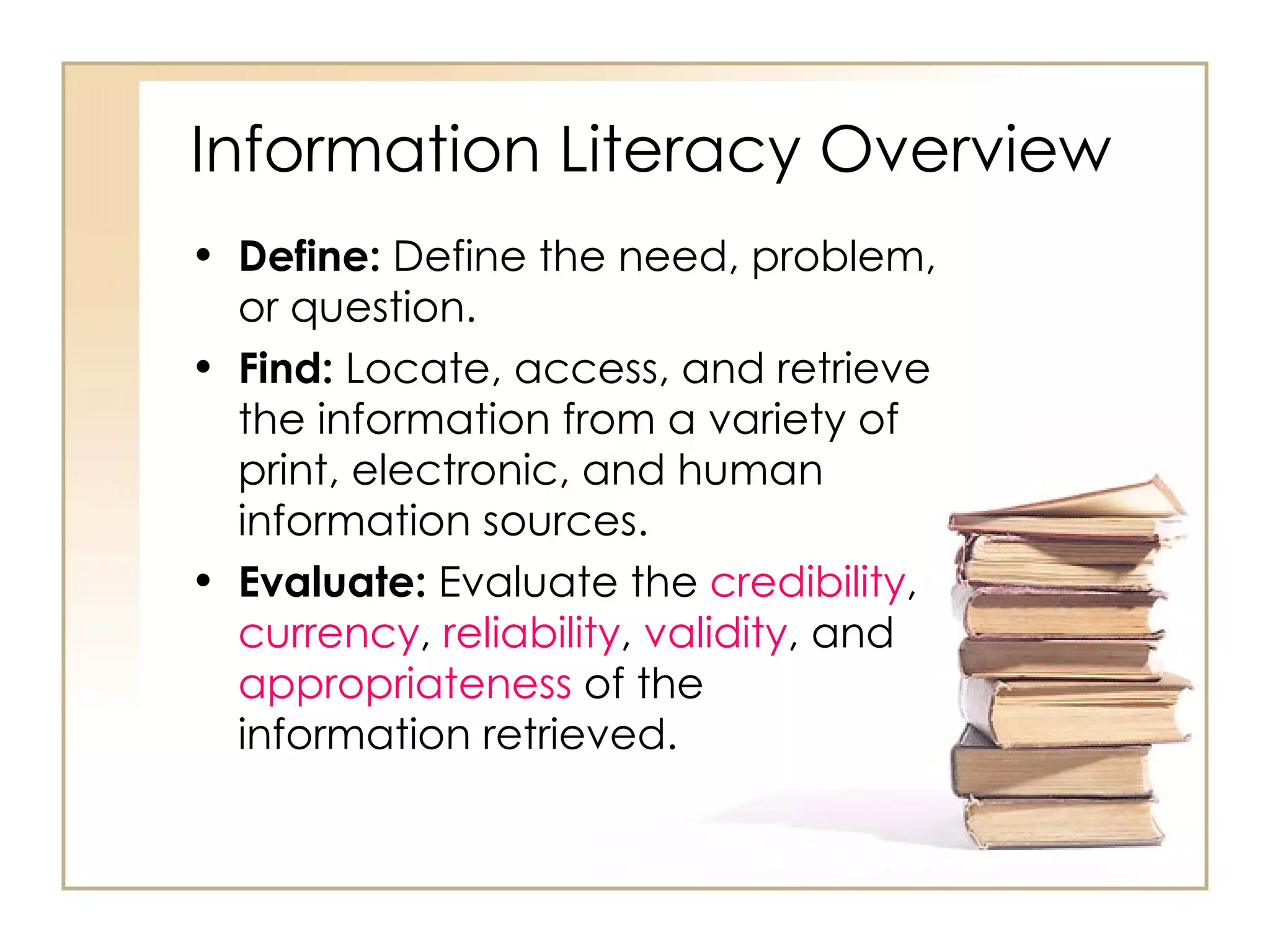 Information Literacy Overview Define:  Define the need, problem, or question. Find:  Locate, access, and retrieve the information from a variety of print, electronic, and human information sources. Evaluate:  Evaluate the  credibility ,  currency ,  reliability ,  validity , and  appropriateness  of the information retrieved. 