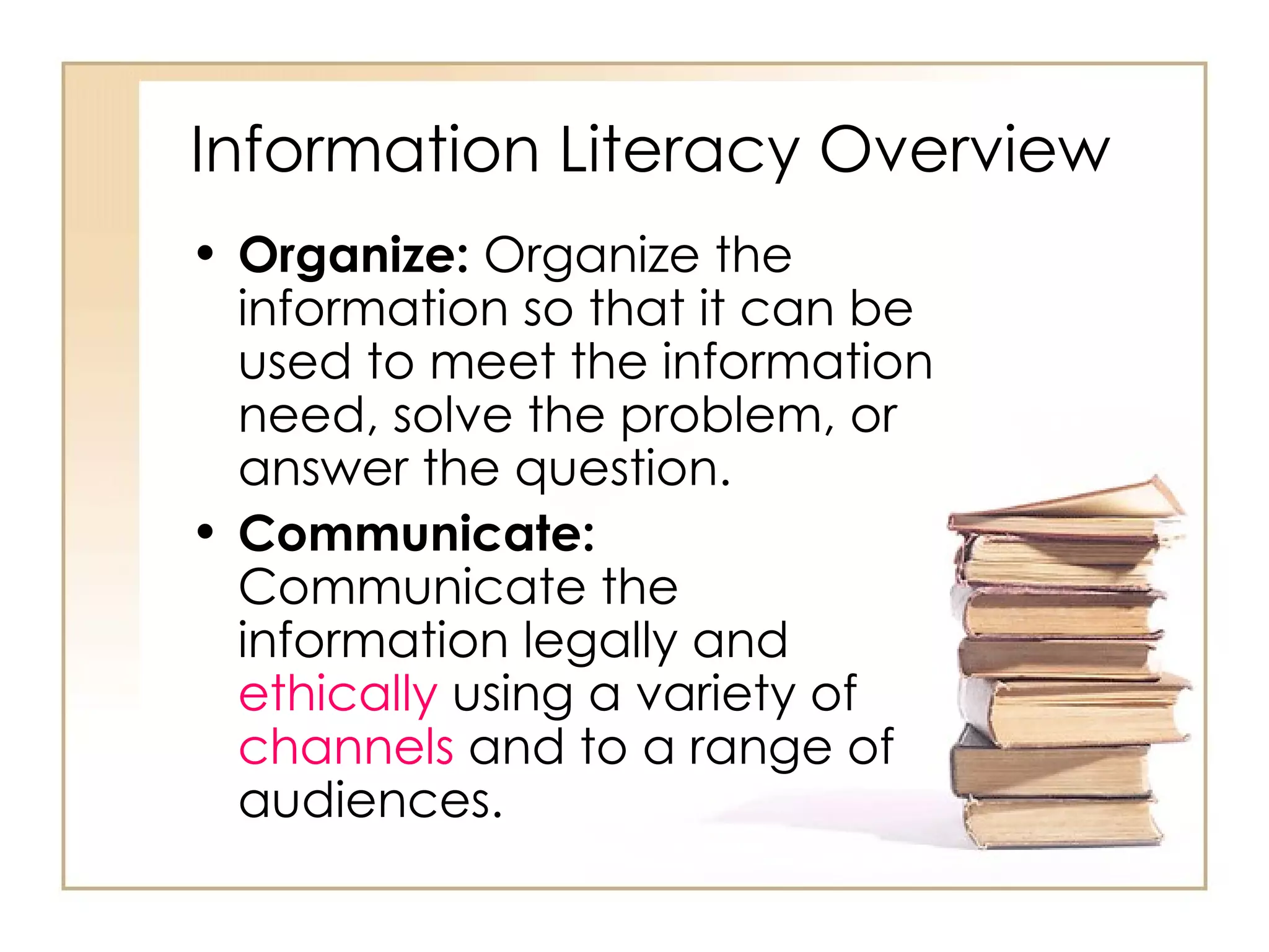 Information Literacy Overview Organize:  Organize the information so that it can be used to meet the information need, solve the problem, or answer the question. Communicate:  Communicate the information legally and  ethically  using a variety of  channels  and to a range of audiences.  