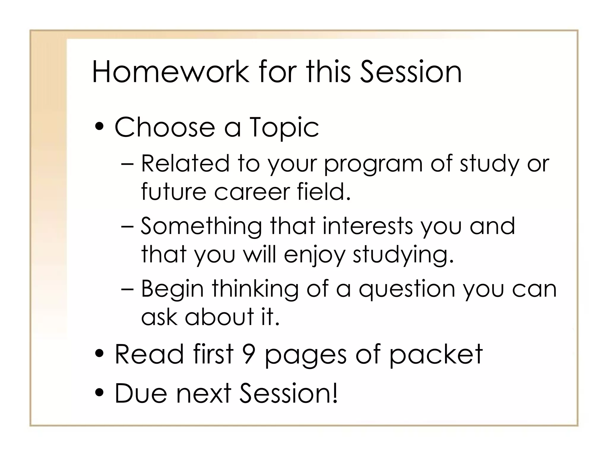Homework for this Session Choose a Topic Related to your program of study or future career field. Something that interests you and that you will enjoy studying. Begin thinking of a question you can ask about it. Read first 9 pages of packet Due next Session! 
