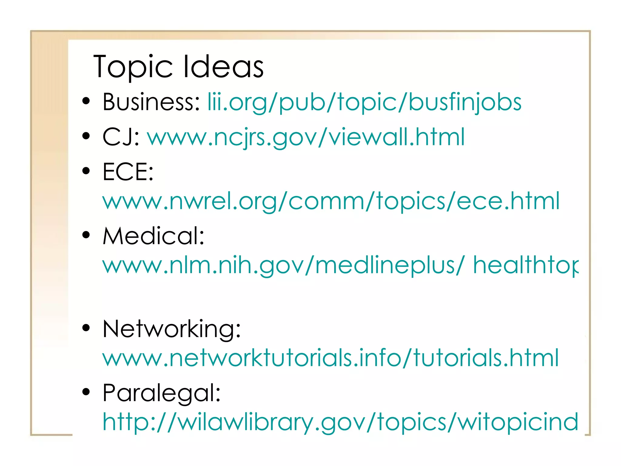 Topic Ideas Business:  lii.org/pub/topic/busfinjobs   CJ:  www.ncjrs.gov/viewall.html ECE:  www.nwrel.org/comm/topics/ece.html   Medical:  www.nlm.nih.gov/medlineplus/ healthtopics.html   Networking:  www.networktutorials.info/tutorials.html   Paralegal:  http://wilawlibrary.gov/topics/witopicindex.html   