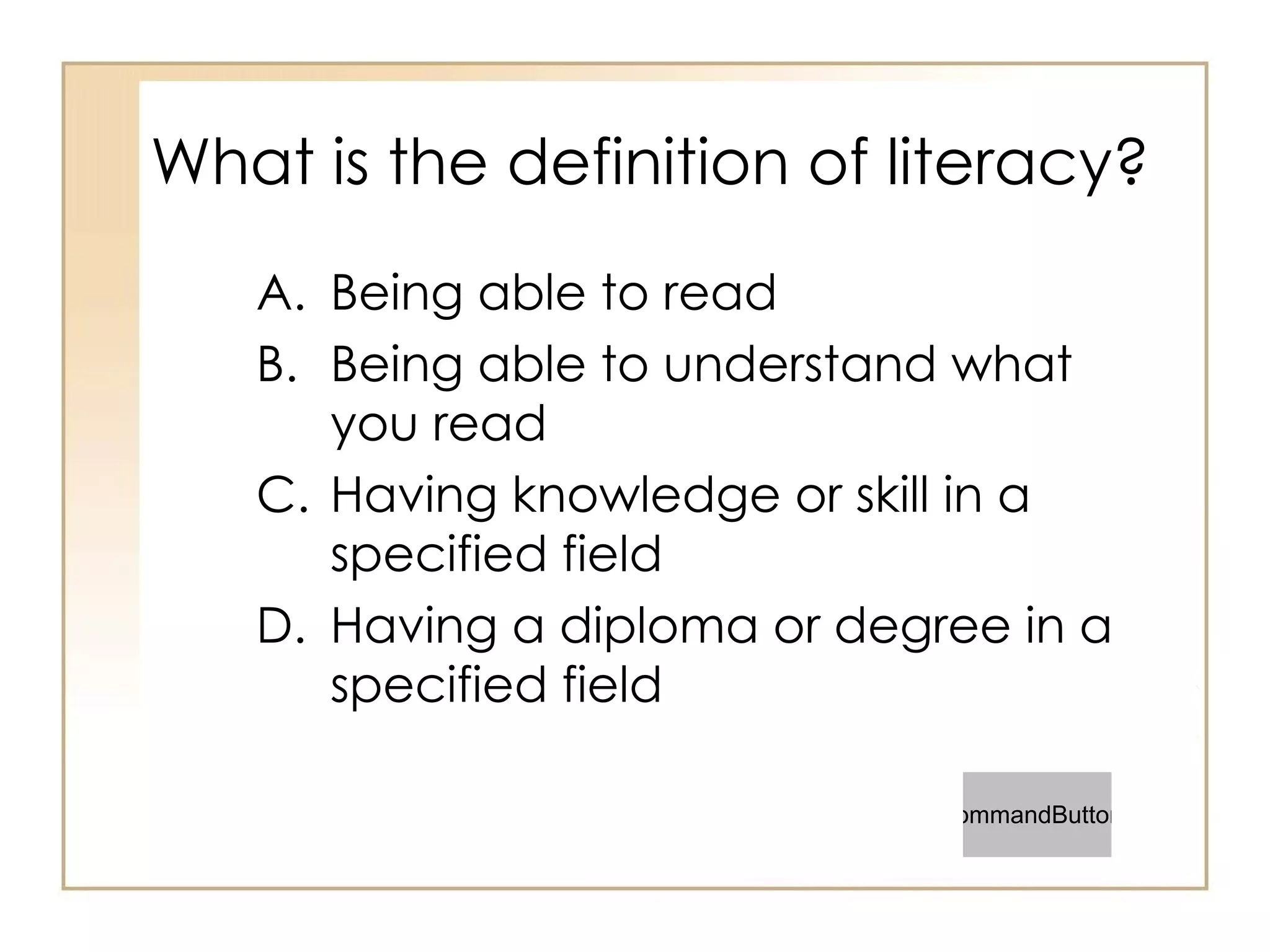 What is the definition of literacy? Being able to read Being able to understand what you read Having knowledge or skill in a specified field Having a diploma or degree in a specified field 