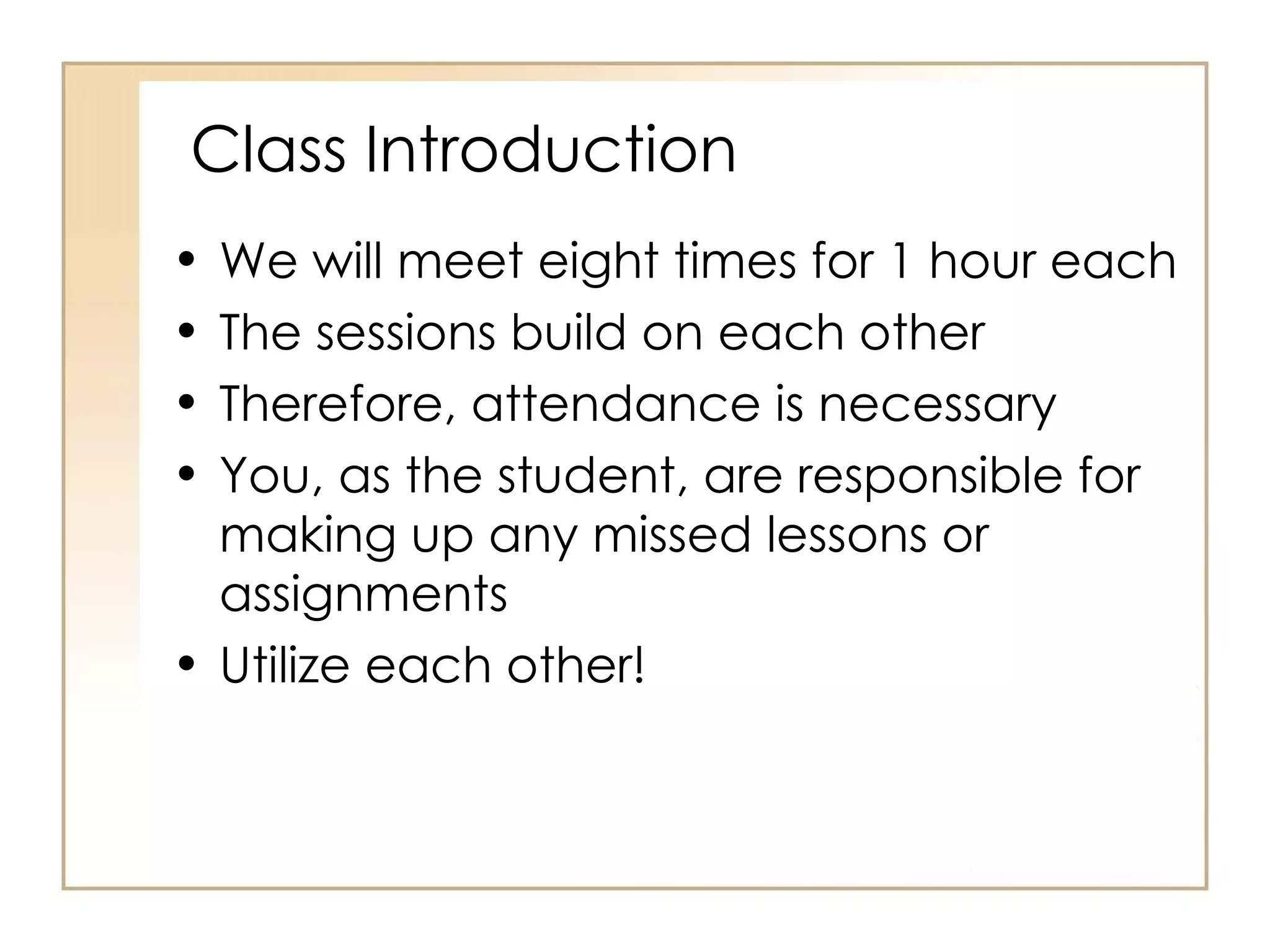 Class Introduction We will meet eight times for 1 hour each The sessions build on each other Therefore, attendance is necessary You, as the student, are responsible for making up any missed lessons or assignments Utilize each other! 