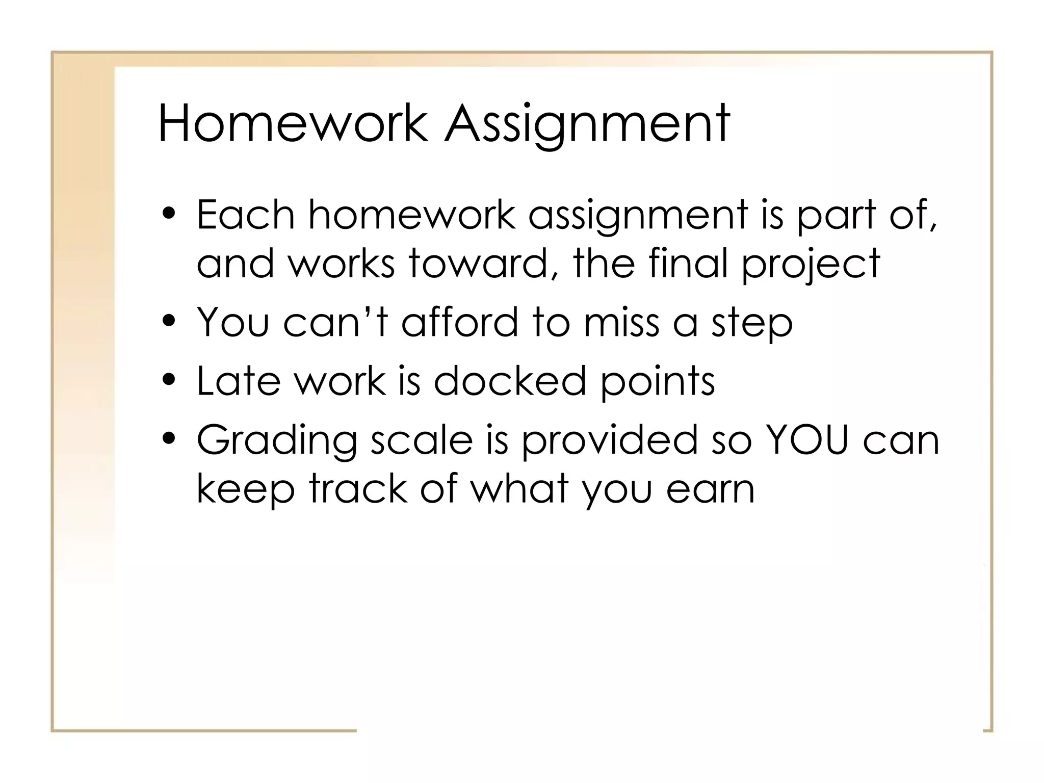 Homework Assignment Each homework assignment is part of, and works toward, the final project You can’t afford to miss a step Late work is docked points Grading scale is provided so YOU can keep track of what you earn 