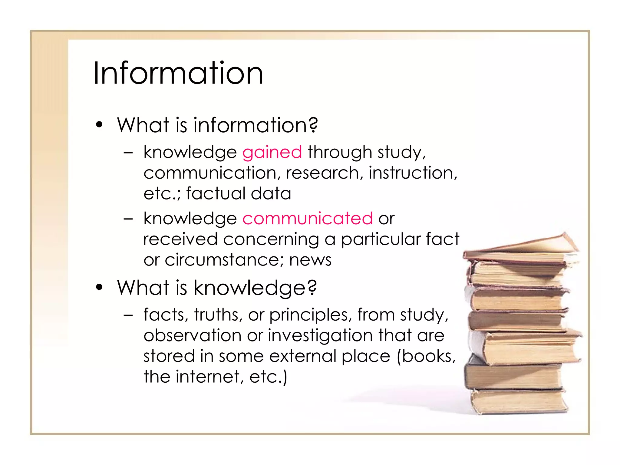 Information What is information? knowledge  gained  through study, communication, research, instruction, etc.; factual data  knowledge  communicated  or received concerning a particular fact or circumstance; news  What is knowledge? facts, truths, or principles, from study, observation or investigation that are stored in some external place (books, the internet, etc.) 