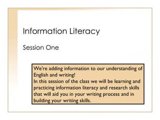 Information Literacy Session One We're adding information to our understanding of English and writing!  In this session of the class we will be learning and practicing information literacy and research skills that will aid you in your writing process and in building your writing skills. 