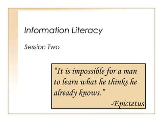 Information Literacy
Session Two
“It is impossible for a man
to learn what he thinks he
already knows.”
-Epictetus
 