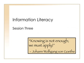 Information Literacy Session Three “ Knowing is not enough;  we must apply!” - Johann Wolfgang von   Goethe 