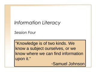 Information Literacy
Session Four
”Knowledge is of two kinds. We
know a subject ourselves, or we
know where we can find information
upon it.”
-Samuel Johnson
 