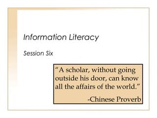 Information Literacy
Session Six
“A scholar, without going
outside his door, can know
all the affairs of the world.”
-Chinese Proverb
 