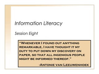 Information Literacy
Session Eight
“Whenever I found out anything
remarkable, I have thought it my
duty to put down my discovery on
paper, so that all ingenious people
might be informed thereof.”
-Antonie van Leeuwenhoek
 