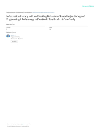 See discussions, stats, and author profiles for this publication at: https://www.researchgate.net/publication/351096372
Information literacy skill and Seeking Behavior of Raaja Raajan College of
Engineering& Technology in Karaikudi, Tamilnadu: A Case Study
Article · April 2021
CITATIONS
0
READS
75
2 authors, including:
Ayyanar .K
Alagappa University
34 PUBLICATIONS 50 CITATIONS
SEE PROFILE
All content following this page was uploaded by Ayyanar .K on 26 April 2021.
The user has requested enhancement of the downloaded file.
 