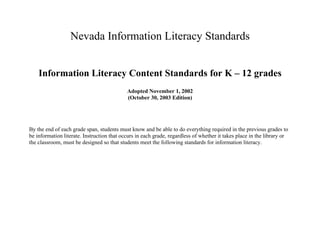 Nevada Information Literacy Standards


    Information Literacy Content Standards for K – 12 grades
                                            Adopted November 1, 2002
                                            (October 30, 2003 Edition)




By the end of each grade span, students must know and be able to do everything required in the previous grades to
be information literate. Instruction that occurs in each grade, regardless of whether it takes place in the library or
the classroom, must be designed so that students meet the following standards for information literacy.
 