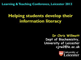 Learning & Teaching Conference, Leicester 2013


    Helping students develop their
         information literacy


                                Dr Chris Willmott
                            Dept of Biochemistry,
                           University of Leicester
                                   cjrw2@le.ac.uk
                                        University of
                                        Leicester
 